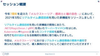 ©Happy Elements K.K 3
セッション概要
今年7周年を迎えた『メルクストーリア – 癒術士と鐘の音色 –』において、
2021年3月にリアルタイム通信技術を用いた新機能をリリースしました！
リアルタイム通信技術を用いた新機能の開発にあたり、
.NET(MagicOnion / gRPC)を用いたサーバーサイドC#をはじめ、
KubernetesやAgonesと言ったコンテナ技術も採用し、
社内でも初の試みとなる挑戦的な開発に取り組んできました。
今回は、メルクストーリアにおけるリアルタイム通信環境の開発や運用で
得られた知見について、導入事例のひとつとしてご紹介させていただきます！
 