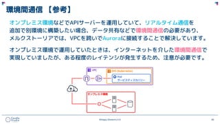 ©Happy Elements K.K 40
環境間通信 【参考】
オンプレミス環境などでAPIサーバーを運用していて、リアルタイム通信を
追加で別環境に構築したい場合、データ共有などで環境間通信の必要があり、
メルクストーリアでは、VPCを跨いでAuroraに接続することで解決しています。
オンプレミス環境で運用していたときは、インターネットを介した環境間通信で
実現していましたが、ある程度のレイテンシが発生するため、注意が必要です。
 