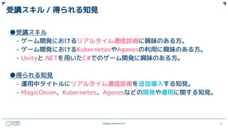 ©Happy Elements K.K 4
受講スキル / 得られる知見
●受講スキル
- ゲーム開発におけるリアルタイム通信技術に興味のある方。
- ゲーム開発におけるKubernetesやAgonesの利用に興味のある方。
- Unityと.NETを用いたC#でのゲーム開発に興味のある方。
●得られる知見
- 運用中タイトルにリアルタイム通信技術を追加導入する知見。
- MagicOnion、Kubernetes、Agonesなどの開発や運用に関する知見。
 