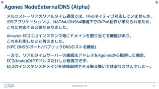 ©Happy Elements K.K 52
Agones NodeExternalDNS (Alpha)
メルクストーリアのリアルタイム通信では、IPv6ネイティブ対応していませんが、
iOSアプリケーションは、NAT64/DNS64環境下でのIPv6動作が求められるため、
これに対応する必要がありました。
Amazon EC2にはインスタンス毎にドメインを割り当てる機能があり、
これを利用したいと考えました。
(VPC DNSサポート/パブリックDNSホスト名機能)
一方で、リアルタイムサーバーの接続先アドレスをAgonesから取得した場合、
EC2(Node)のIPアドレスだけしか取得できず、
EC2のインスタンスドメインを直接取得できる振る舞いではありませんでした…。
 