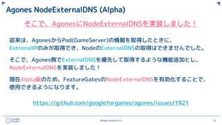 ©Happy Elements K.K 53
Agones NodeExternalDNS (Alpha)
そこで、AgonesにNodeExternalDNSを実装しました！
従来は、AgonesからPod(GameServer)の情報を取得したときに、
ExtrenalIPのみが取得でき、NodeのExternalDNSの取得はできませんでした。
そこで、Agones側でExternalDNSを優先して取得するような機能追加とし、
NodeExternalDNSを実装しました！
現在Alpha版のため、FeatureGatesのNodeExternalDNSを有効化することで、
使用できるようになります。
https://github.com/googleforgames/agones/issues/1921
 