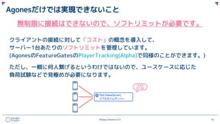 ©Happy Elements K.K 55
Agonesだけでは実現できないこと
無制限に接続はできないので、ソフトリミットが必要です。
クライアントの接続に対して「コスト」の概念を導入して、
サーバー1台あたりのソフトリミットを管理しています。
(AgonesのFeatureGatesのPlayerTracking(Alpha)で同様のことができます。)
ただし、一概に何人繋げるというわけではないので、ユースケースに応じた
負荷試験などで見極めが必要になります。
 