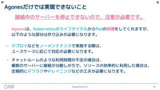 ©Happy Elements K.K 56
Agonesだけでは実現できないこと
接続中のサーバーを停止できないので、注意が必要です。
Agonesは、KubernetesのライフサイクルからPodの保護をしてくれますが、
以下のような部分は作り込みが必要になります。
- デプロイなどをノーメンテナンスで実施する際は、
ユースケースに応じて対応が必要になります。
- チャットルームのような利用時間が不定の場合は、
複数のサーバーに接続が分散しがちで、リソースの効率的に利用した場合は、
定期的にデフラグやドレイニングなどの工夫が必要になります。
 