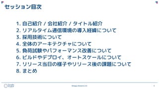 ©Happy Elements K.K 5
セッション目次
1. 自己紹介 / 会社紹介 / タイトル紹介
2. リアルタイム通信環境の導入経緯について
3. 採用技術について
4. 全体のアーキテクチャについて
5. 負荷試験やパフォーマンス改善について
6. ビルドやデプロイ、オートスケールについて
7. リリース当日の様子やリリース後の課題について
8. まとめ
 