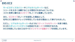 ©Happy Elements K.K 61
EKS EC2
サービスディスカバリーやリアルタイムサーバーなど、
リソースを大きく消費することが想定されるPodについては、
コスト効率に優れるEC2タイプをノードに配置しています。
また、EC2タイプのノードを採用した理由として、
社内にEC2運用のナレッジが存在している点も理由として挙げられました。
ただし、リアルタイムサーバーのようなステートフルなサーバーを扱う場合、
EC2のスポットインスタンスは回収されるリスクが存在するため、
EKSで利用しているEC2はすべてオンデマンド起動タイプを利用しています。
 