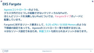 ©Happy Elements K.K 62
EKS Fargate
Agonesコントローラーのような、
クラスタ内でひとつしか起動できないクリティカルなPodで、
ほとんどリソースを消費しないPodについては、Fargateタイプのノードに
配置しています。
Fargateに対するリソース要求として、0.25 vCPU / 0.5GB Memoryのような
下限値の設定であっても、Agonesのコントローラー等で利用する分には、
十分なリソース設定であるため、料金コストも抑えられるメリットがあります。
 