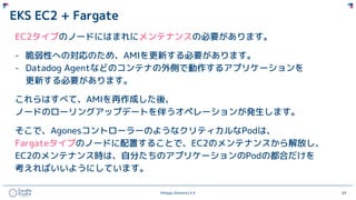 ©Happy Elements K.K 63
EKS EC2 + Fargate
EC2タイプのノードにはまれにメンテナンスの必要があります。
- 脆弱性への対応のため、AMIを更新する必要があります。
- Datadog Agentなどのコンテナの外側で動作するアプリケーションを
更新する必要があります。
これらはすべて、AMIを再作成した後、
ノードのローリングアップデートを伴うオペレーションが発生します。
そこで、AgonesコントローラーのようなクリティカルなPodは、
Fargateタイプのノードに配置することで、EC2のメンテナンスから解放し、
EC2のメンテナンス時は、自分たちのアプリケーションのPodの都合だけを
考えればいいようにしています。
 