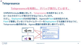 ©Happy Elements K.K 66
Telepresence
Telepresenceを利用し、デバッグ実行しています。
VM内のMinikube環境に対して、Telepresenceを利用することで、
ローカルでのデバッグ実行ができるようにしています。
ただし、Deploymentのみ対応可能で、AgonesのFleetは非対応のため、
Fleetで管理しているリアルタイムサーバーをDeploymentでも起動できるように、
Telepresence動作時のみ、Agones関連の処理を差し替えています。
 