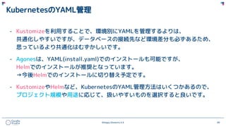 ©Happy Elements K.K 69
KubernetesのYAML管理
- Kustomizeを利用することで、環境別にYAMLを管理するよりは、
共通化しやすいですが、データベースの接続先など環境差分も必ずあるため、
思っているより共通化はむずかしいです。
- Agonesは、YAML(install.yaml)でのインストールも可能ですが、
Helmでのインストールが推奨となっています。
→今後Helmでのインストールに切り替え予定です。
- KustomizeやHelmなど、KubernetesのYAML管理方法はいくつかあるので、
プロジェクト規模や用途に応じて、扱いやすいものを選択すると良いです。
 