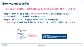 ©Happy Elements K.K 70
direnvとkubeconfig
direnvを利用し、環境毎のkubeconfigの切り替えています。
環境毎にクラスタ接続先となるkubeconfigの切り替えが必要になるため、
direnvを利用して、環境毎に切り替えています。
環境毎にディレクトリを構成するKustomizeとも相性が良く、
kubeconfigの切り替えを意識することなく、スムーズに作業ができています。
 