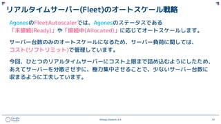 ©Happy Elements K.K 87
リアルタイムサーバー(Fleet)のオートスケール戦略
AgonesのFleetAutoscalerでは、Agonesのステータスである
「未接続(Ready)」や「接続中(Allocated)」に応じてオートスケールします。
サーバー台数のみのオートスケールになるため、サーバー負荷に関しては、
コスト(ソフトリミット)で管理しています。
今回、ひとつのリアルタイムサーバーにコスト上限まで詰め込むようにしたため、
あえてサーバーを分散させずに、極力集中させることで、少ないサーバー台数に
収まるように工夫しています。
 
