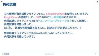 ©Happy Elements K.K 94
負荷試験
社内標準の負荷試験クライアントは、Locust(Python)を使用していますが、
MagicOnionの特徴として、C#であればコード共有ができるため、
負荷試験クライアントも.NETのコンソールアプリケーションとして開発し、
負荷試験を実施しました。
(ただし、詳細な性能情報を取るには、別途APMが必要となります。)
負荷試験クライアントもKubernetesにPodとしてデプロイし、
負荷試験を実施しています。
 