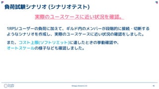 ©Happy Elements K.K 96
負荷試験シナリオ (シナリオテスト)
実際のユースケースに近い状況を確認。
1RPS/ユーザーの負荷に加えて、ギルド内のメンバーが段階的に接続・切断する
ようなシナリオを作成し、実際のユースケースに近い状況の確認をしました。
また、コスト上限(ソフトリミット)に達したときの挙動確認や、
オートスケールの様子なども確認しました。
 