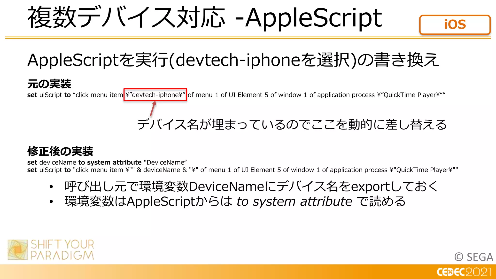 © SEGA
AppleScriptを実行(devtech-iphoneを選択)の書き換え
元の実装
set uiScript to “click menu item ”devtech-iphone“ of menu 1 of UI Element 5 of window 1 of application process ”QuickTime Player““
修正後の実装
set deviceName to system attribute "DeviceName“
set uiScript to "click menu item "" & deviceName & "" of menu 1 of UI Element 5 of window 1 of application process "QuickTime Player""
複数デバイス対応 -AppleScript iOS
デバイス名が埋まっているのでここを動的に差し替える
• 呼び出し元で環境変数DeviceNameにデバイス名をexportしておく
• 環境変数はAppleScriptからは to system attribute で読める
 