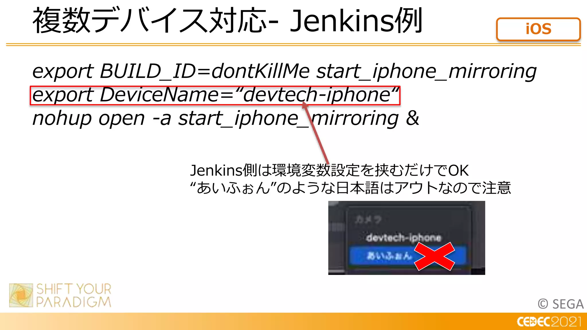 © SEGA
複数デバイス対応- Jenkins例 iOS
export BUILD_ID=dontKillMe start_iphone_mirroring
export DeviceName=“devtech-iphone“
nohup open -a start_iphone_mirroring &
Jenkins側は環境変数設定を挟むだけでOK
“あいふぉん”のような日本語はアウトなので注意
 
