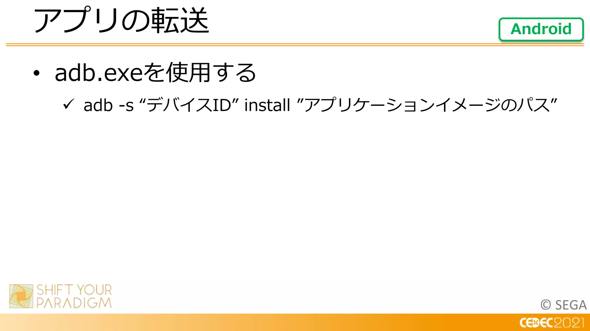 © SEGA
• adb.exeを使用する
 adb -s “デバイスID” install ”アプリケーションイメージのパス”
アプリの転送 Android
 