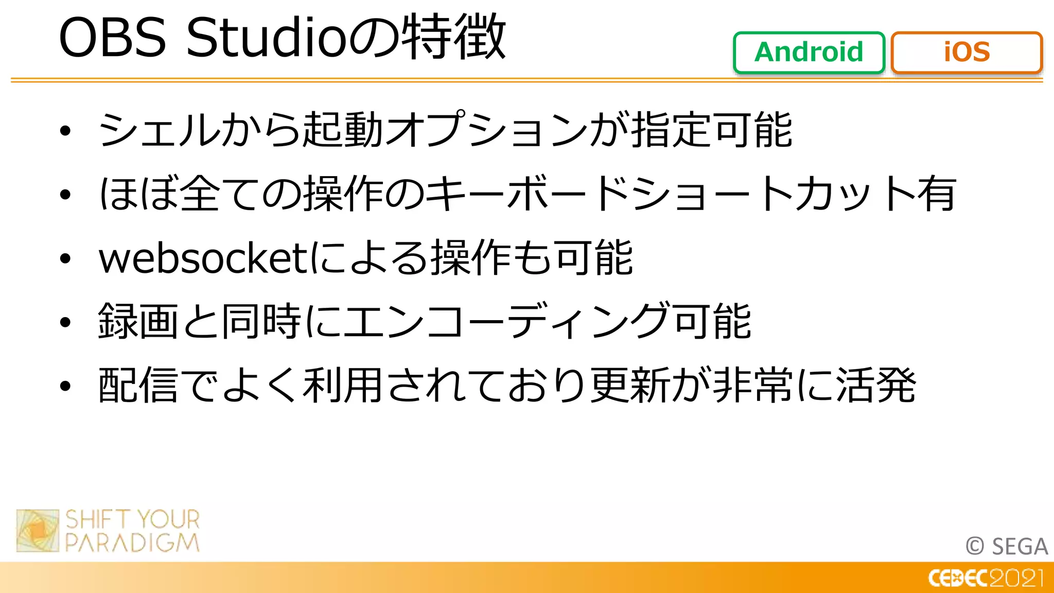 © SEGA
• シェルから起動オプションが指定可能
• ほぼ全ての操作のキーボードショートカット有
• websocketによる操作も可能
• 録画と同時にエンコーディング可能
• 配信でよく利用されており更新が非常に活発
OBS Studioの特徴 Android iOS
 