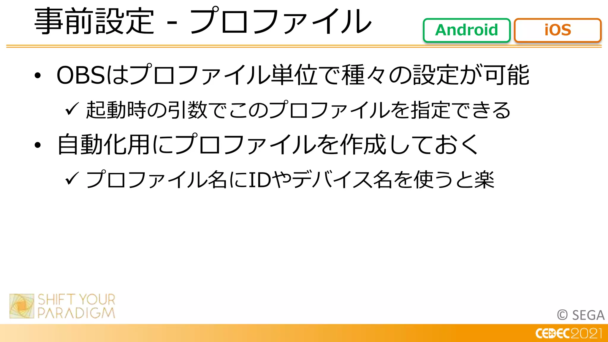 © SEGA
• OBSはプロファイル単位で種々の設定が可能
 起動時の引数でこのプロファイルを指定できる
• 自動化用にプロファイルを作成しておく
 プロファイル名にIDやデバイス名を使うと楽
事前設定 - プロファイル Android iOS
 