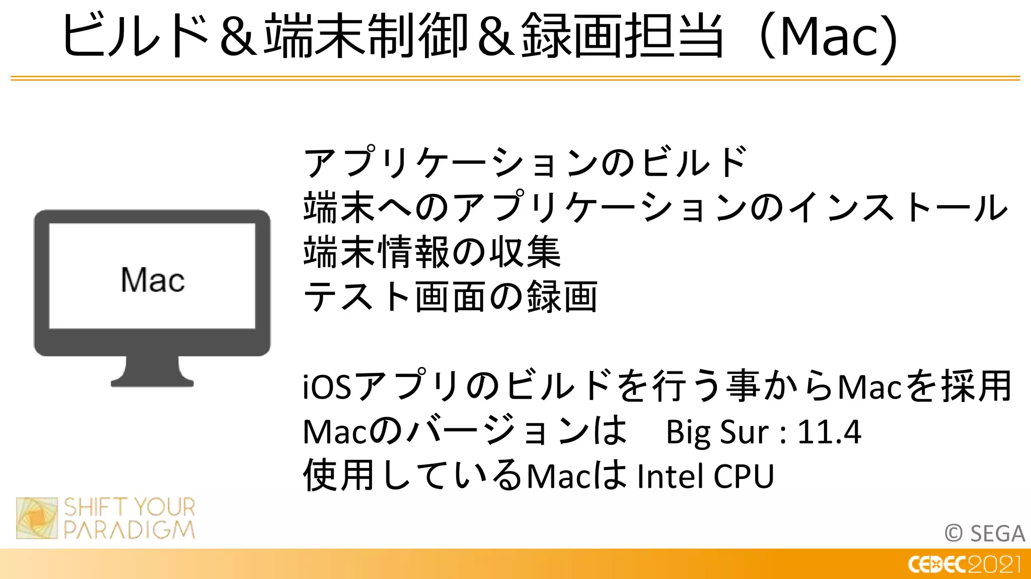 © SEGA
ビルド＆端末制御＆録画担当（Mac)
アプリケーションのビルド
端末へのアプリケーションのインストール
端末情報の収集
テスト画面の録画
iOSアプリのビルドを行う事からMacを採用
Macのバージョンは Big Sur : 11.4
使用しているMacは Intel CPU
 