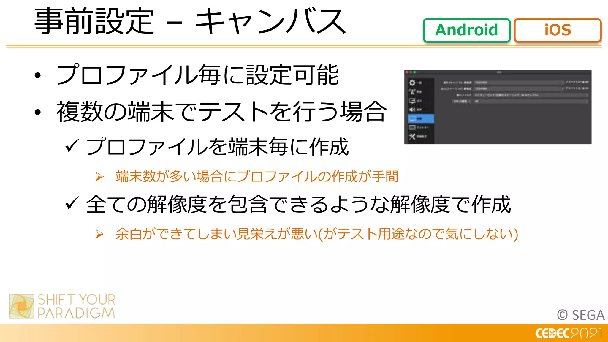 © SEGA
• プロファイル毎に設定可能
• 複数の端末でテストを行う場合
 プロファイルを端末毎に作成
 端末数が多い場合にプロファイルの作成が手間
 全ての解像度を包含できるような解像度で作成
 余白ができてしまい見栄えが悪い(がテスト用途なので気にしない)
事前設定 – キャンバス Android iOS
 