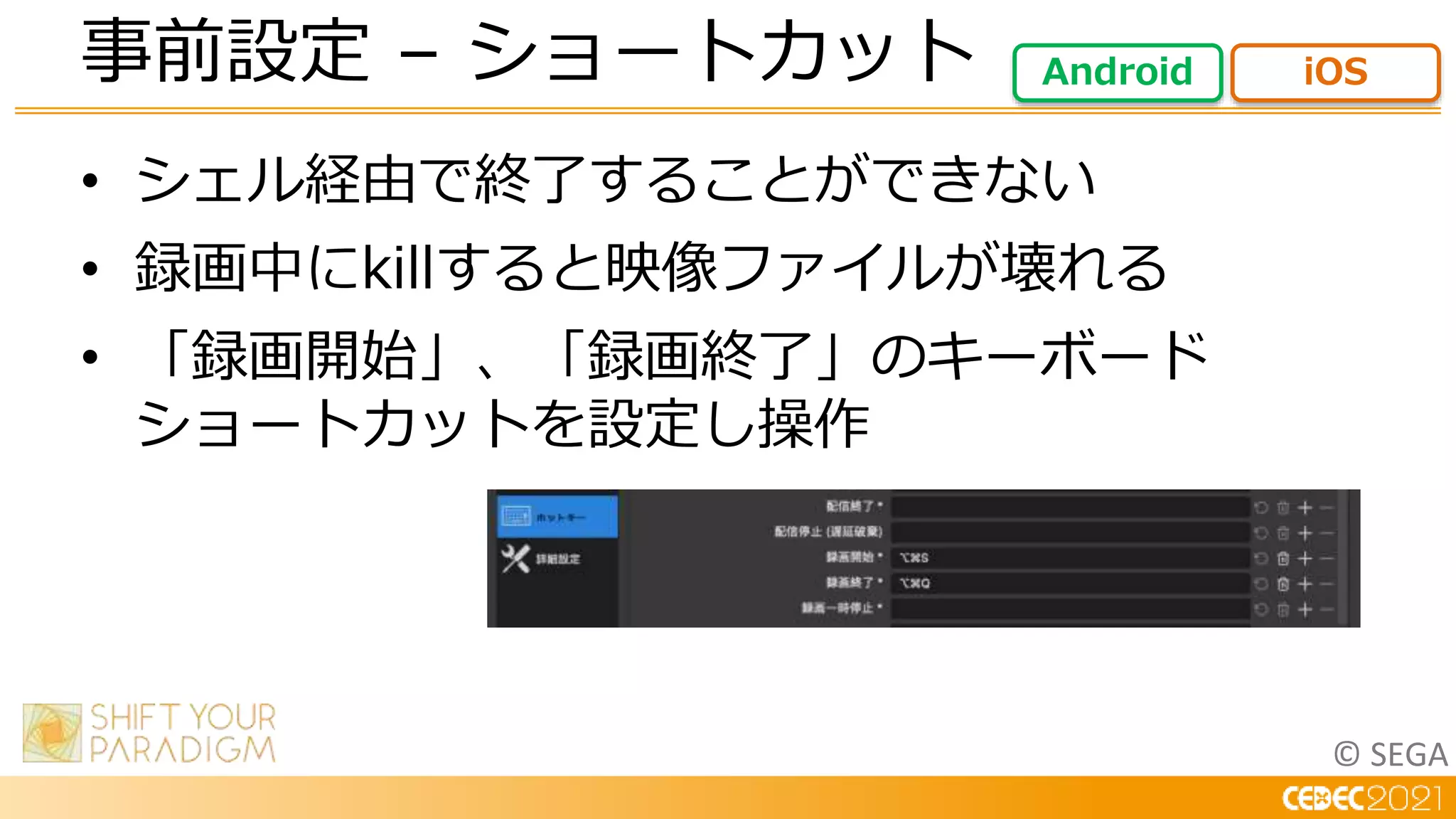 © SEGA
• シェル経由で終了することができない
• 録画中にkillすると映像ファイルが壊れる
• 「録画開始」、「録画終了」のキーボード
ショートカットを設定し操作
事前設定 – ショートカット Android iOS
 