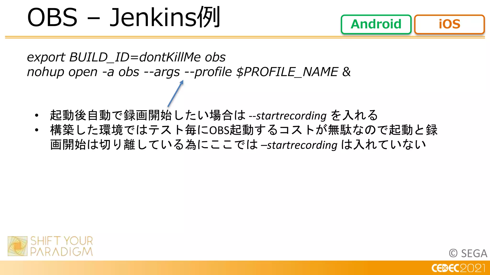 © SEGA
export BUILD_ID=dontKillMe obs
nohup open -a obs --args --profile $PROFILE_NAME &
OBS – Jenkins例 Android iOS
• 起動後自動で録画開始したい場合は --startrecording を入れる
• 構築した環境ではテスト毎にOBS起動するコストが無駄なので起動と録
画開始は切り離している為にここでは –startrecording は入れていない
 