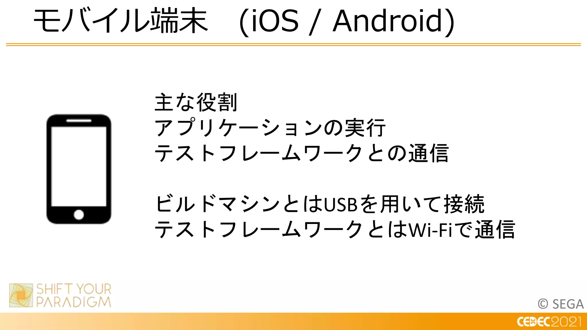 © SEGA
モバイル端末 (iOS / Android)
主な役割
アプリケーションの実行
テストフレームワークとの通信
ビルドマシンとはUSBを用いて接続
テストフレームワークとはWi-Fiで通信
 