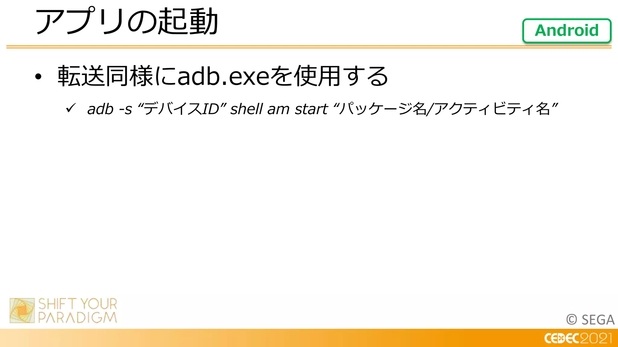 © SEGA
• 転送同様にadb.exeを使用する
 adb -s “デバイスID” shell am start “パッケージ名/アクティビティ名”
アプリの起動 Android
 