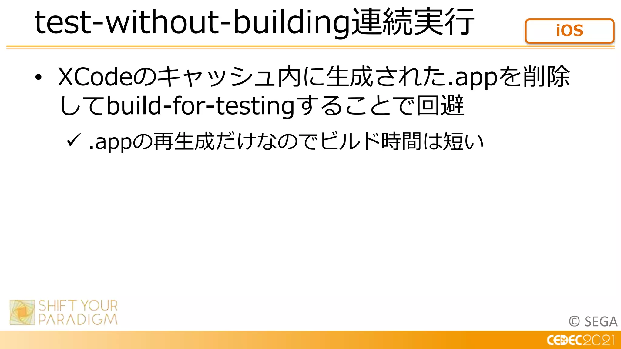 © SEGA
• XCodeのキャッシュ内に生成された.appを削除
してbuild-for-testingすることで回避
 .appの再生成だけなのでビルド時間は短い
test-without-building連続実行 iOS
 