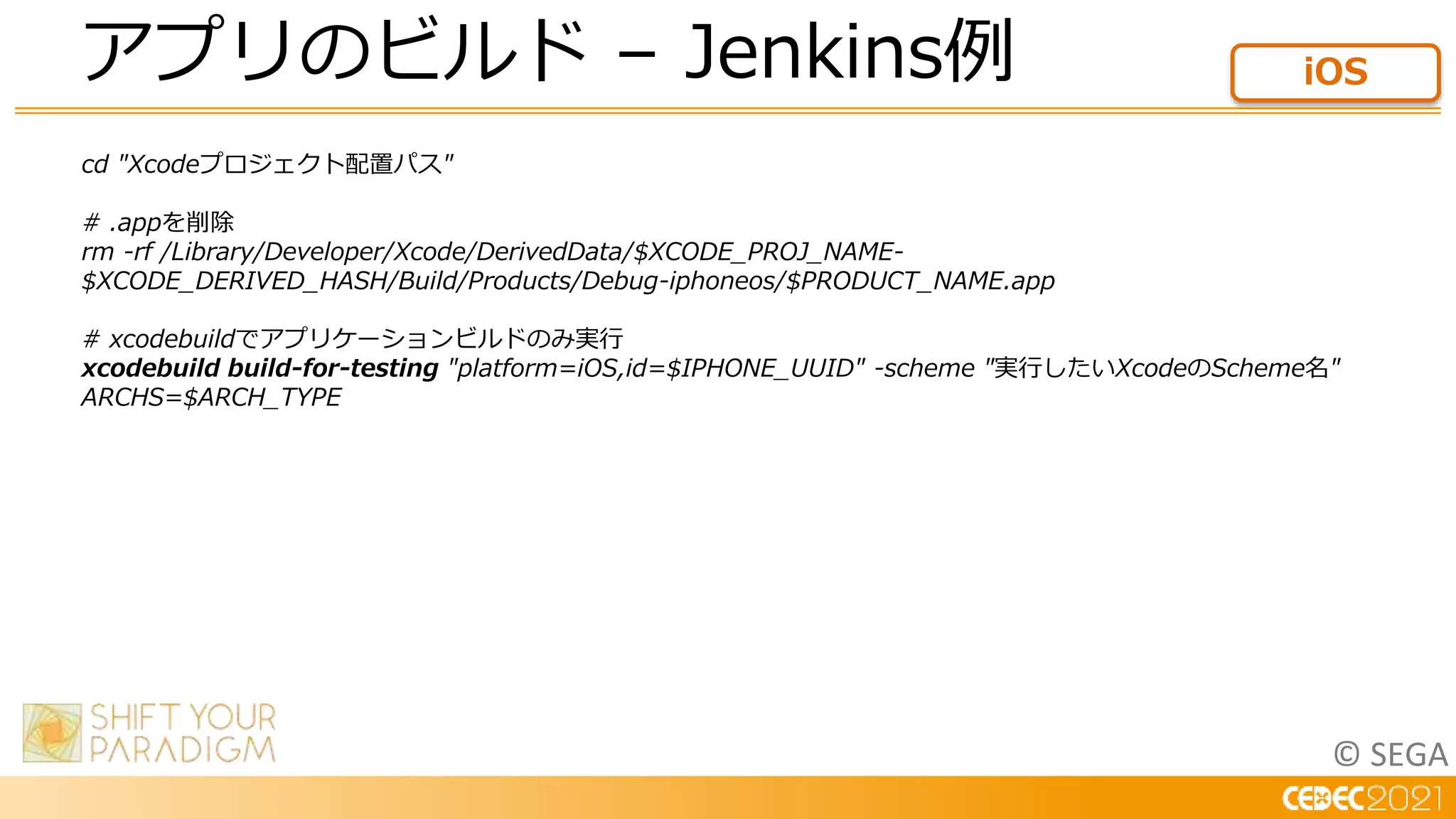 © SEGA
cd "Xcodeプロジェクト配置パス"
# .appを削除
rm -rf /Library/Developer/Xcode/DerivedData/$XCODE_PROJ_NAME-
$XCODE_DERIVED_HASH/Build/Products/Debug-iphoneos/$PRODUCT_NAME.app
# xcodebuildでアプリケーションビルドのみ実行
xcodebuild build-for-testing "platform=iOS,id=$IPHONE_UUID" -scheme "実行したいXcodeのScheme名"
ARCHS=$ARCH_TYPE
アプリのビルド – Jenkins例 iOS
 