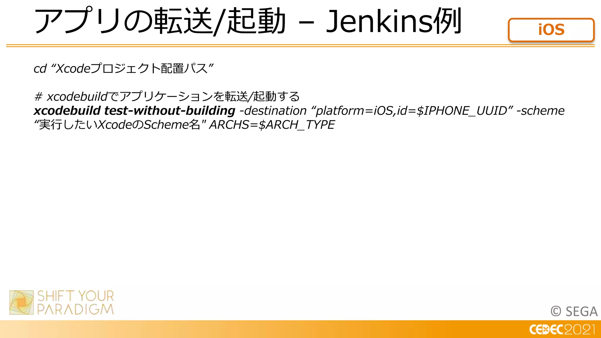 © SEGA
cd “Xcodeプロジェクト配置パス”
# xcodebuildでアプリケーションを転送/起動する
xcodebuild test-without-building -destination “platform=iOS,id=$IPHONE_UUID” -scheme
“実行したいXcodeのScheme名" ARCHS=$ARCH_TYPE
アプリの転送/起動 – Jenkins例 iOS
 