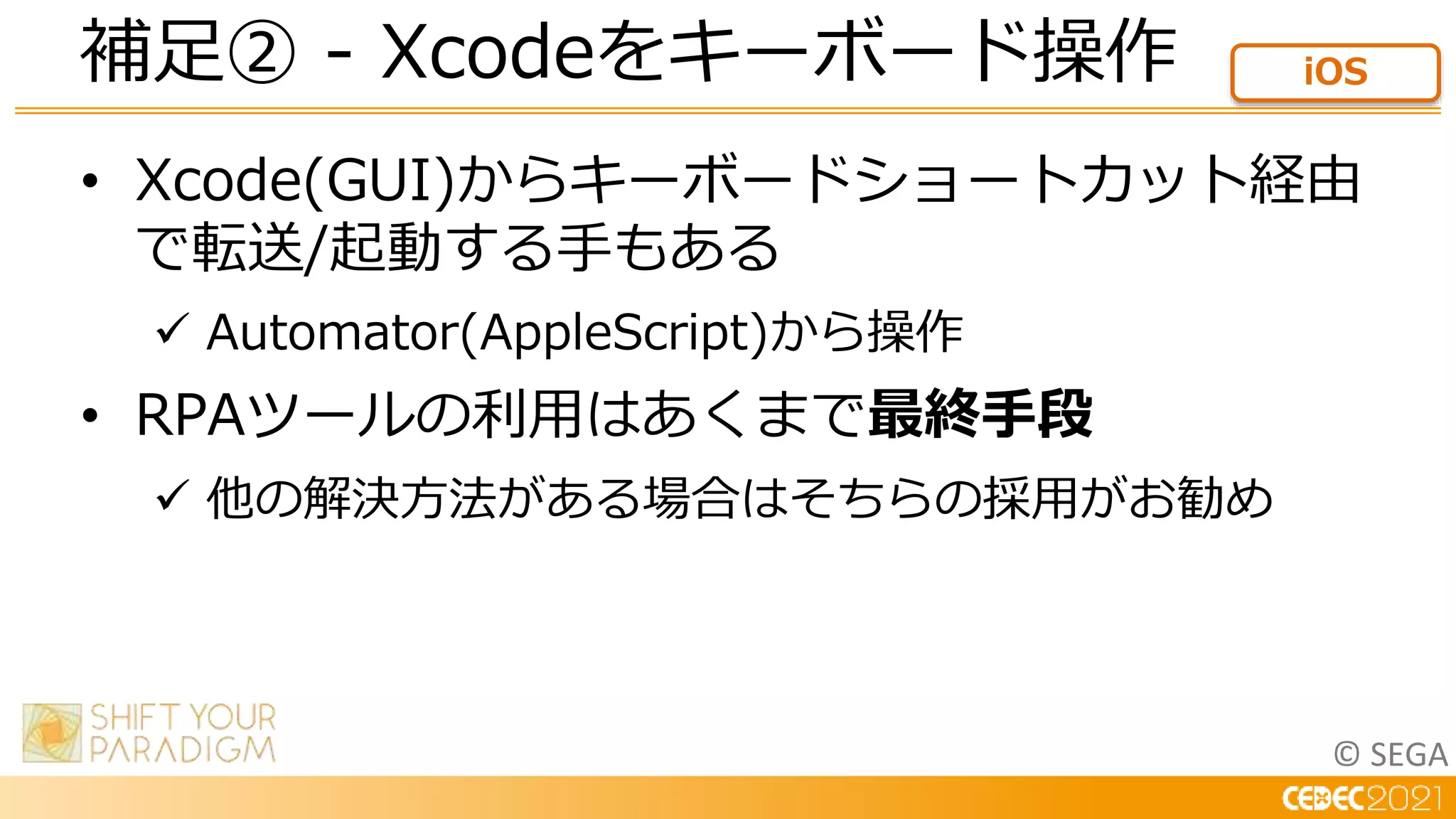 © SEGA
• Xcode(GUI)からキーボードショートカット経由
で転送/起動する手もある
 Automator(AppleScript)から操作
• RPAツールの利用はあくまで最終手段
 他の解決方法がある場合はそちらの採用がお勧め
補足② - Xcodeをキーボード操作 iOS
 