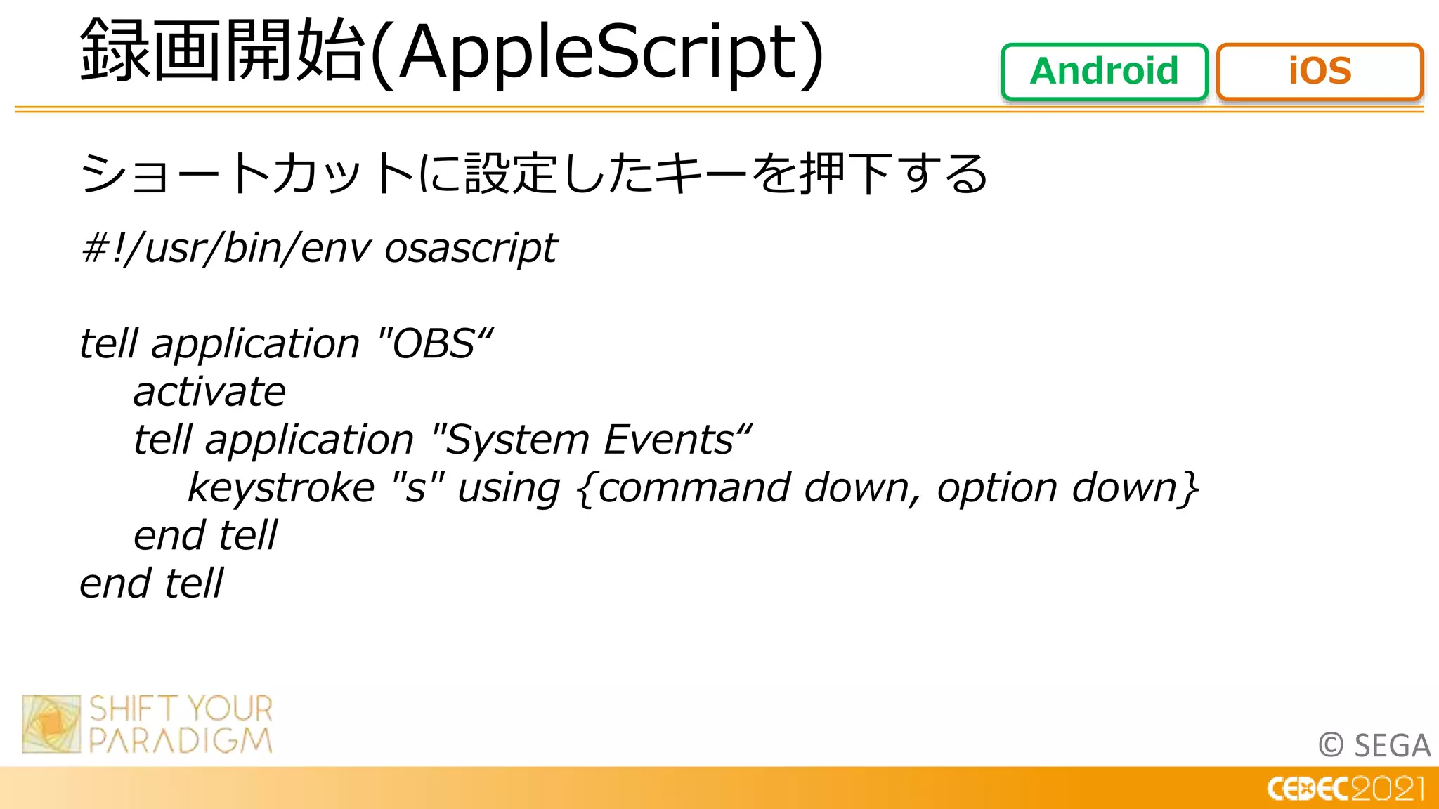 © SEGA
ショートカットに設定したキーを押下する
#!/usr/bin/env osascript
tell application "OBS“
activate
tell application "System Events“
keystroke "s" using {command down, option down}
end tell
end tell
録画開始(AppleScript) Android iOS
 