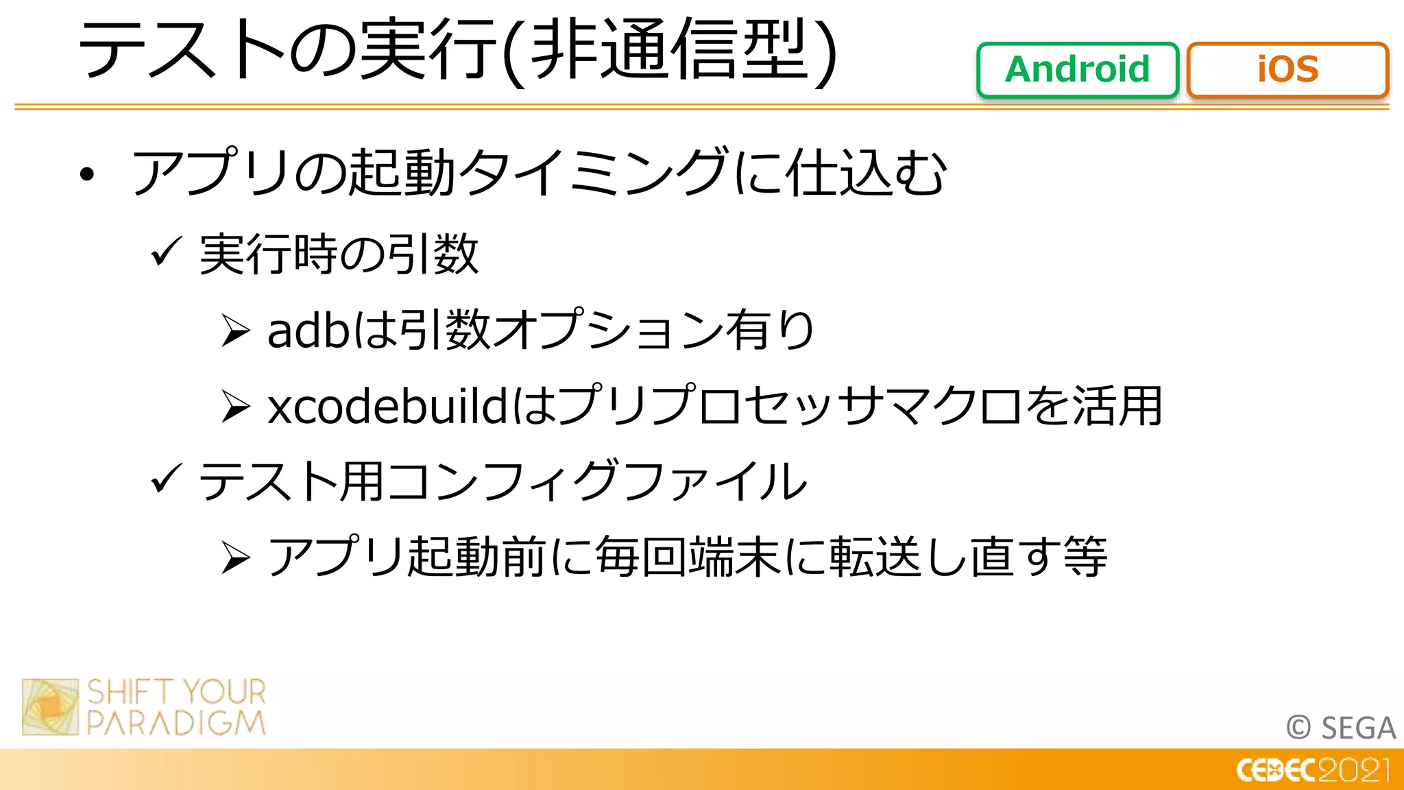 © SEGA
• アプリの起動タイミングに仕込む
 実行時の引数
 adbは引数オプション有り
 xcodebuildはプリプロセッサマクロを活用
 テスト用コンフィグファイル
 アプリ起動前に毎回端末に転送し直す等
テストの実行(非通信型) Android iOS
 