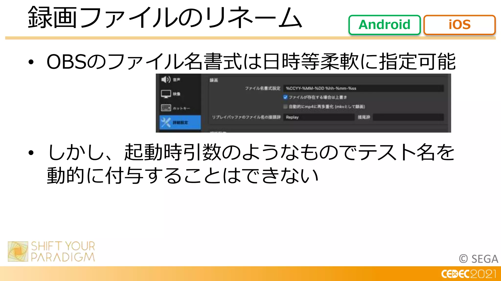 © SEGA
• OBSのファイル名書式は日時等柔軟に指定可能
• しかし、起動時引数のようなものでテスト名を
動的に付与することはできない
録画ファイルのリネーム Android iOS
 
