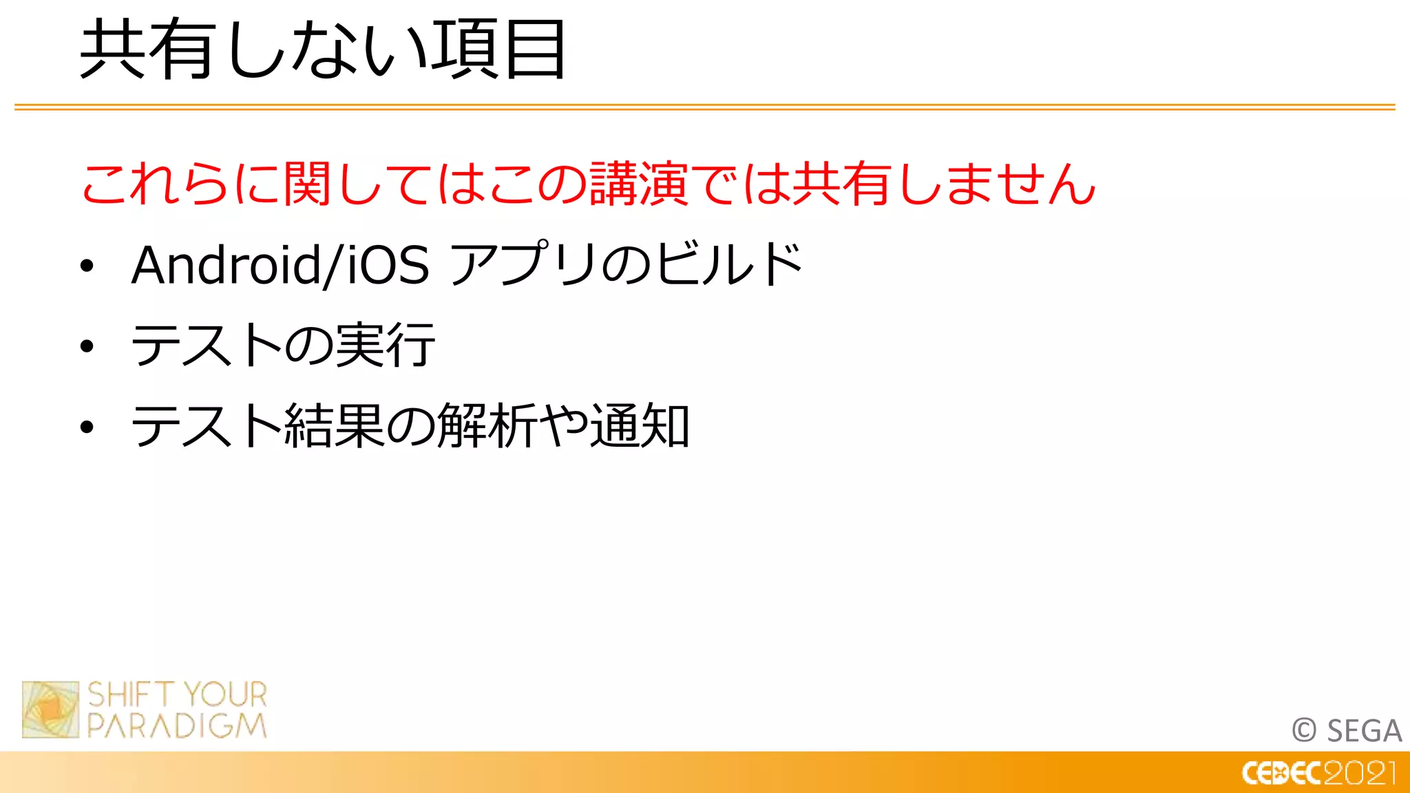 © SEGA
これらに関してはこの講演では共有しません
• Android/iOS アプリのビルド
• テストの実行
• テスト結果の解析や通知
共有しない項目
 