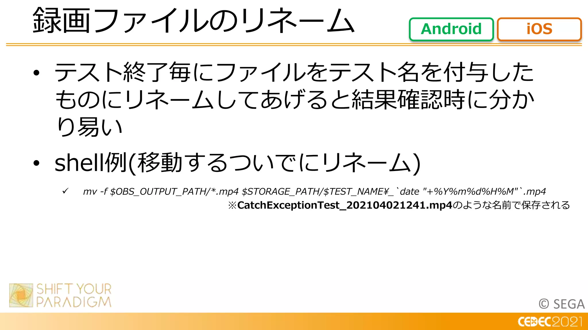 © SEGA
• テスト終了毎にファイルをテスト名を付与した
ものにリネームしてあげると結果確認時に分か
り易い
• shell例(移動するついでにリネーム)
 mv -f $OBS_OUTPUT_PATH/*.mp4 $STORAGE_PATH/$TEST_NAME_`date "+%Y%m%d%H%M"`.mp4
録画ファイルのリネーム Android iOS
※CatchExceptionTest_202104021241.mp4のような名前で保存される
 