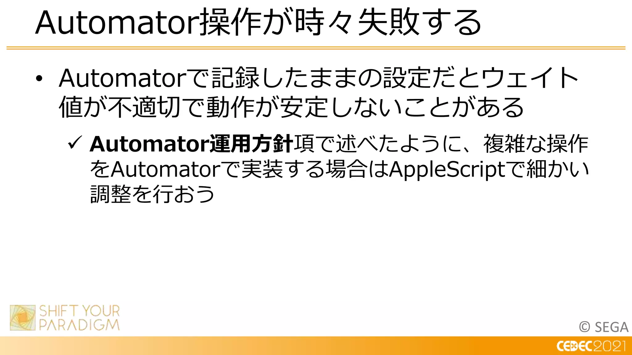© SEGA
• Automatorで記録したままの設定だとウェイト
値が不適切で動作が安定しないことがある
 Automator運用方針項で述べたように、複雑な操作
をAutomatorで実装する場合はAppleScriptで細かい
調整を行おう
Automator操作が時々失敗する
 