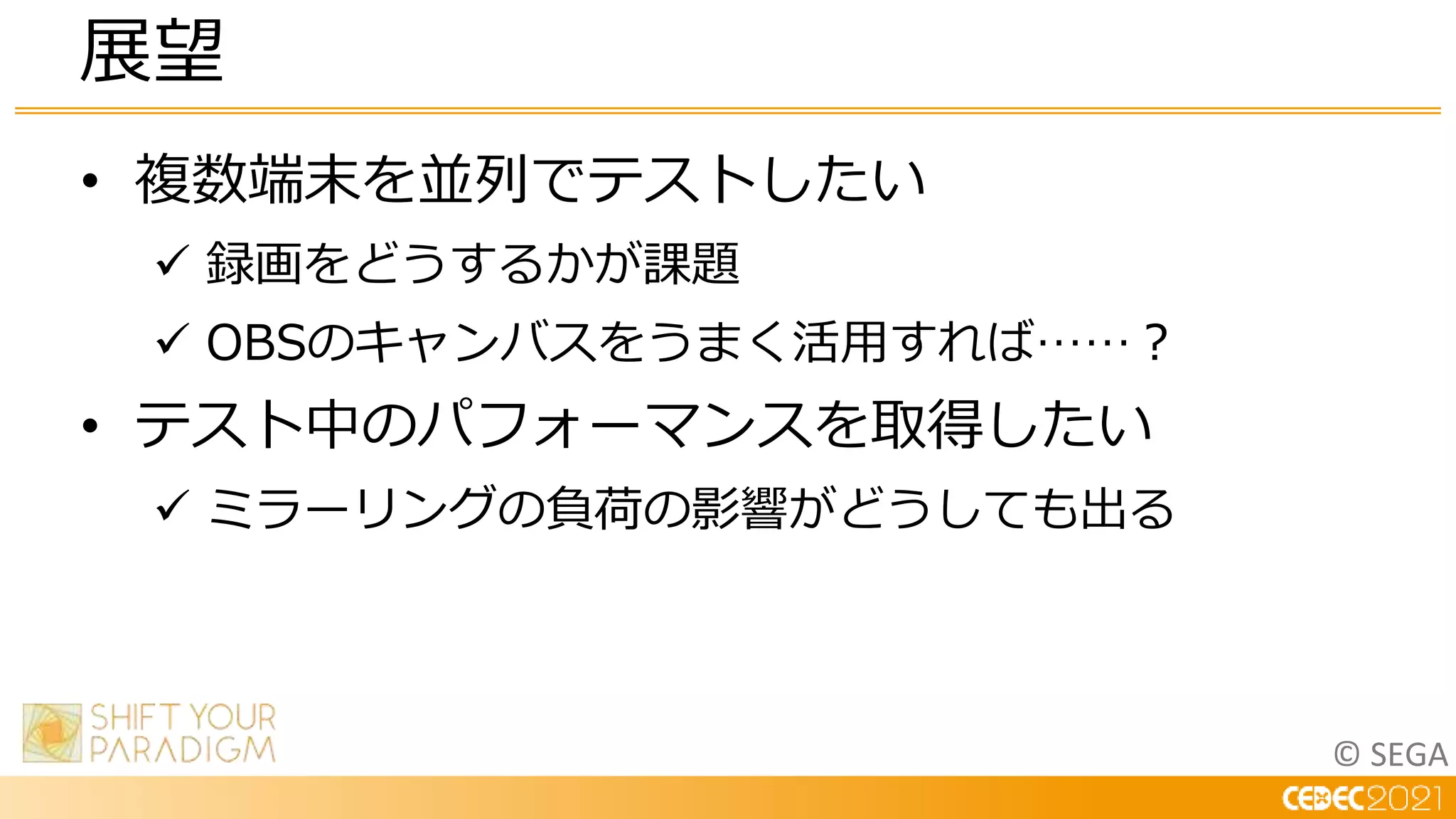 © SEGA
• 複数端末を並列でテストしたい
 録画をどうするかが課題
 OBSのキャンバスをうまく活用すれば……？
• テスト中のパフォーマンスを取得したい
 ミラーリングの負荷の影響がどうしても出る
展望
 