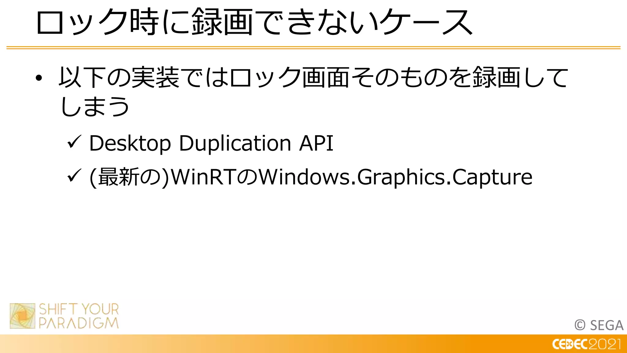 © SEGA
• 以下の実装ではロック画面そのものを録画して
しまう
 Desktop Duplication API
 (最新の)WinRTのWindows.Graphics.Capture
ロック時に録画できないケース
 