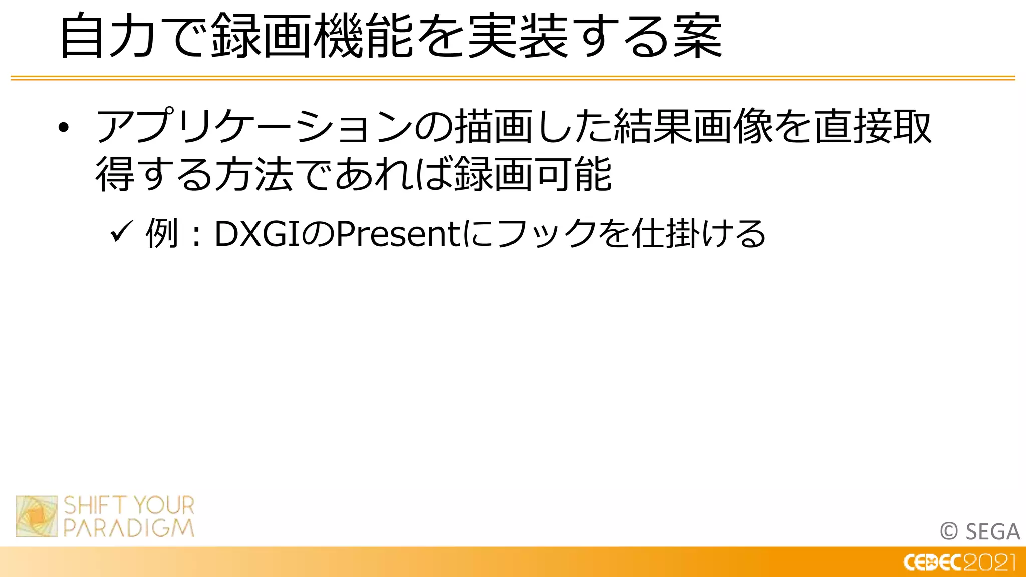 © SEGA
• アプリケーションの描画した結果画像を直接取
得する方法であれば録画可能
 例：DXGIのPresentにフックを仕掛ける
自力で録画機能を実装する案
 