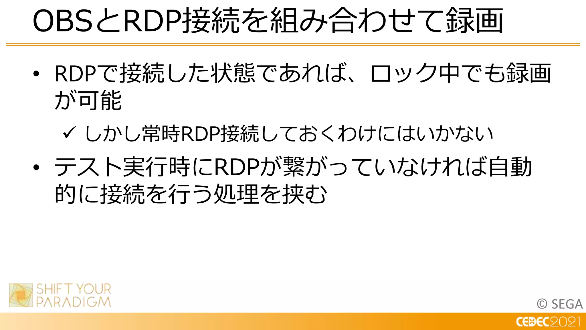 © SEGA
• RDPで接続した状態であれば、ロック中でも録画
が可能
 しかし常時RDP接続しておくわけにはいかない
• テスト実行時にRDPが繋がっていなければ自動
的に接続を行う処理を挟む
OBSとRDP接続を組み合わせて録画
 