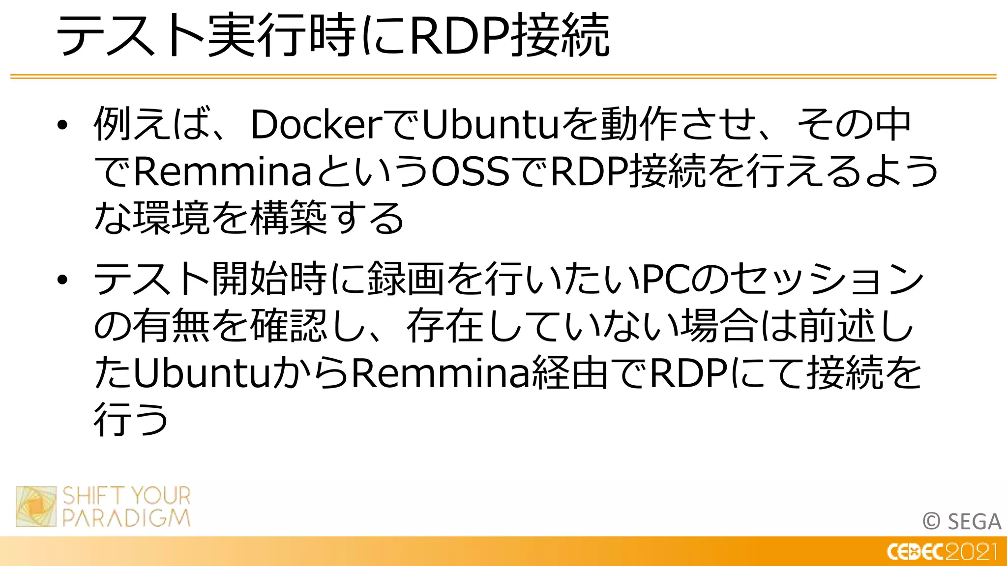 © SEGA
• 例えば、DockerでUbuntuを動作させ、その中
でRemminaというOSSでRDP接続を行えるよう
な環境を構築する
• テスト開始時に録画を行いたいPCのセッション
の有無を確認し、存在していない場合は前述し
たUbuntuからRemmina経由でRDPにて接続を
行う
テスト実行時にRDP接続
 