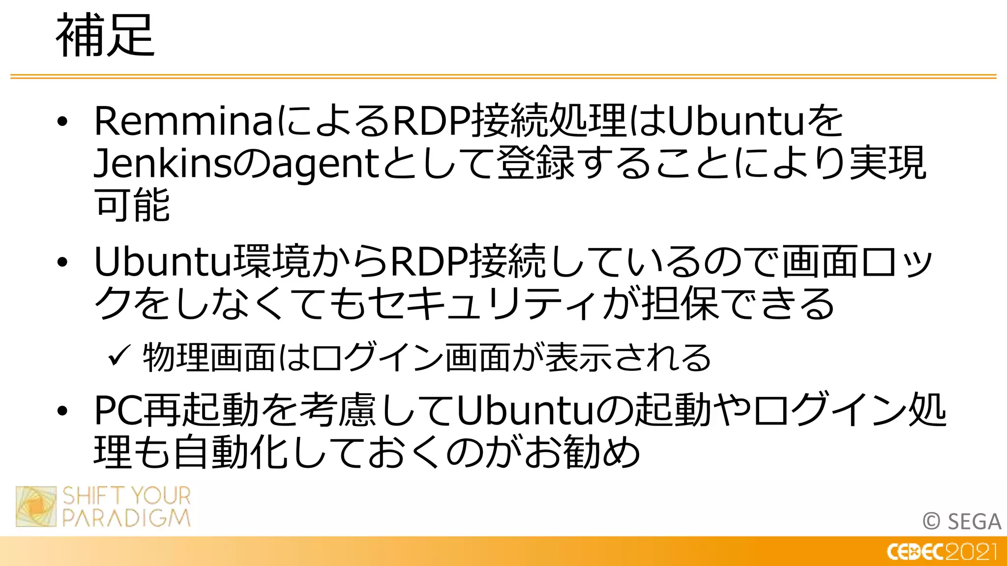 © SEGA
• RemminaによるRDP接続処理はUbuntuを
Jenkinsのagentとして登録することにより実現
可能
• Ubuntu環境からRDP接続しているので画面ロッ
クをしなくてもセキュリティが担保できる
 物理画面はログイン画面が表示される
• PC再起動を考慮してUbuntuの起動やログイン処
理も自動化しておくのがお勧め
補足
 