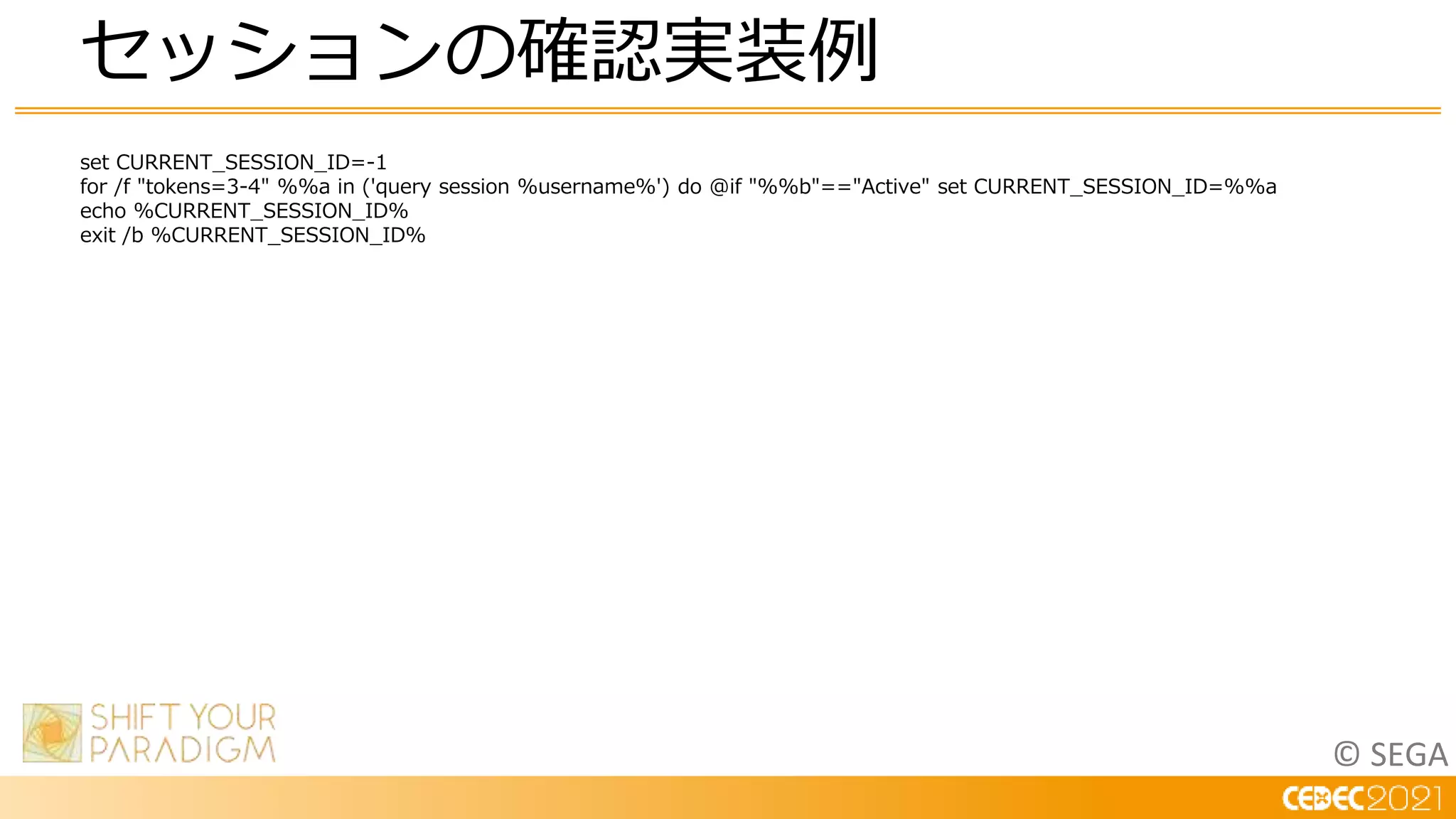 © SEGA
set CURRENT_SESSION_ID=-1
for /f "tokens=3-4" %%a in ('query session %username%') do @if "%%b"=="Active" set CURRENT_SESSION_ID=%%a
echo %CURRENT_SESSION_ID%
exit /b %CURRENT_SESSION_ID%
セッションの確認実装例
 