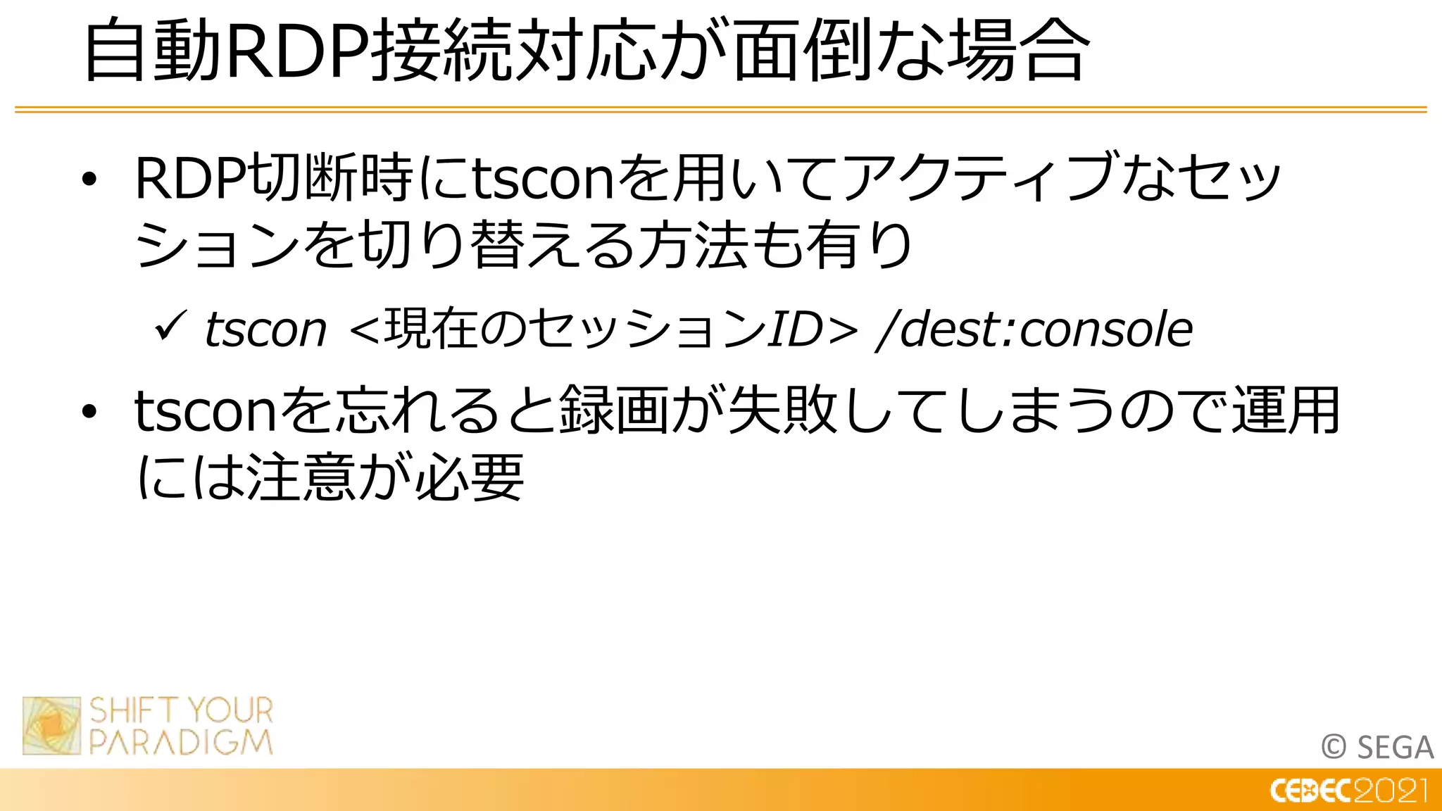 © SEGA
• RDP切断時にtsconを用いてアクティブなセッ
ションを切り替える方法も有り
 tscon <現在のセッションID> /dest:console
• tsconを忘れると録画が失敗してしまうので運用
には注意が必要
自動RDP接続対応が面倒な場合
 
