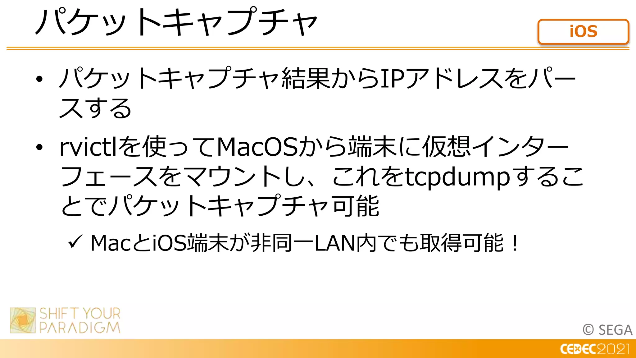 © SEGA
• パケットキャプチャ結果からIPアドレスをパー
スする
• rvictlを使ってMacOSから端末に仮想インター
フェースをマウントし、これをtcpdumpするこ
とでパケットキャプチャ可能
 MacとiOS端末が非同一LAN内でも取得可能！
パケットキャプチャ iOS
 