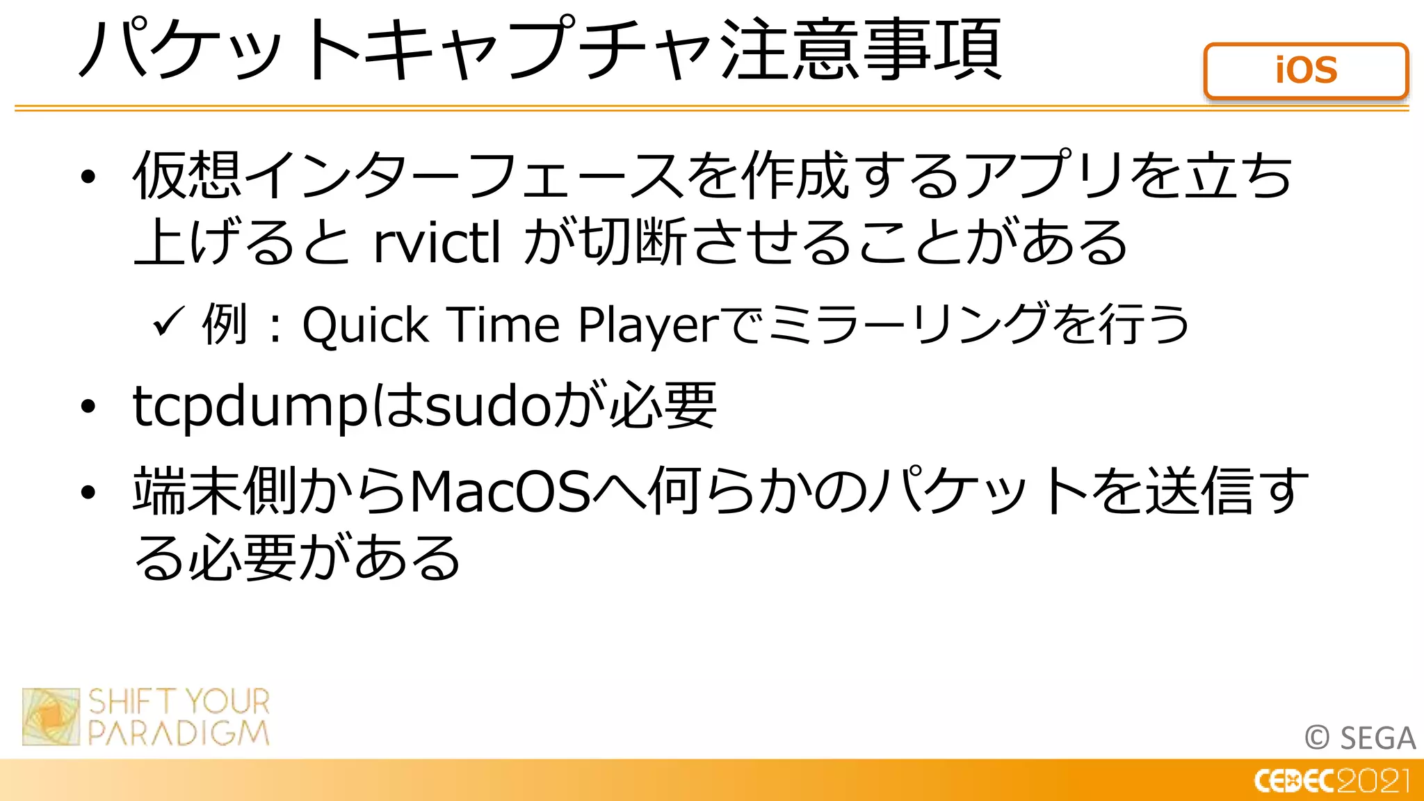 © SEGA
• 仮想インターフェースを作成するアプリを立ち
上げると rvictl が切断させることがある
 例 : Quick Time Playerでミラーリングを行う
• tcpdumpはsudoが必要
• 端末側からMacOSへ何らかのパケットを送信す
る必要がある
パケットキャプチャ注意事項 iOS
 