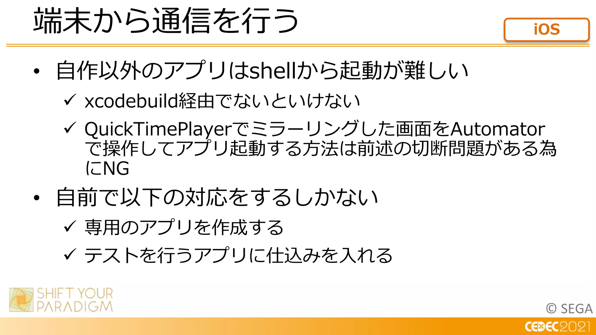 © SEGA
• 自作以外のアプリはshellから起動が難しい
 xcodebuild経由でないといけない
 QuickTimePlayerでミラーリングした画面をAutomator
で操作してアプリ起動する方法は前述の切断問題がある為
にNG
• 自前で以下の対応をするしかない
 専用のアプリを作成する
 テストを行うアプリに仕込みを入れる
端末から通信を行う iOS
 