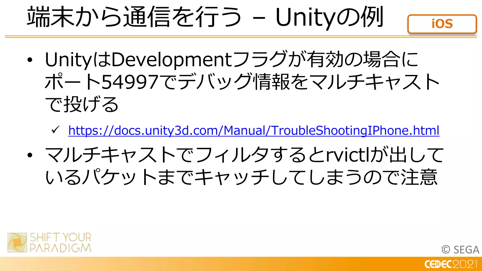 © SEGA
• UnityはDevelopmentフラグが有効の場合に
ポート54997でデバッグ情報をマルチキャスト
で投げる
 https://docs.unity3d.com/Manual/TroubleShootingIPhone.html
• マルチキャストでフィルタするとrvictlが出して
いるパケットまでキャッチしてしまうので注意
端末から通信を行う – Unityの例 iOS
 